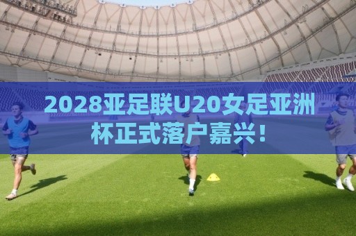 2028亚足联U20女足亚洲杯正式落户嘉兴！