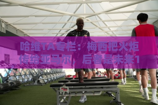 哈维TA专栏：梅西把火炬传给亚马尔，后者是未来15-20年足坛王者