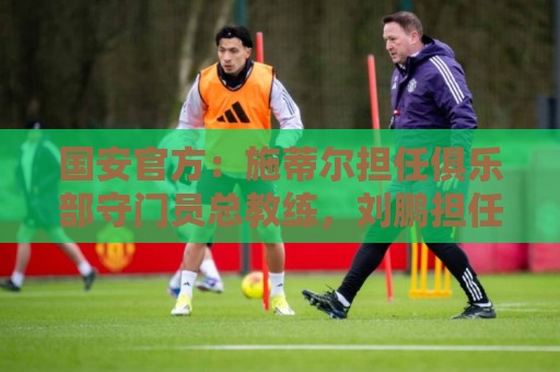 国安官方：施蒂尔担任俱乐部守门员总教练，刘鹏担任守门员教练