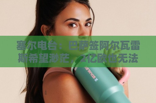 塞尔电台：巴萨签阿尔瓦雷斯希望渺茫，2亿欧也无法做到
