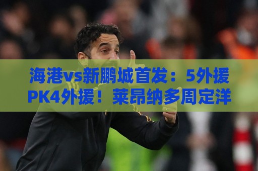 海港vs新鹏城首发：5外援PK4外援！莱昂纳多周定洋先发 武磊替补