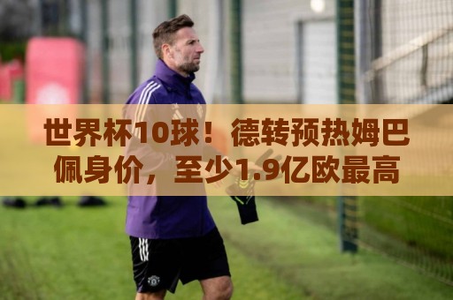 世界杯10球！德转预热姆巴佩身价，至少1.9亿欧最高2.2亿破纪录