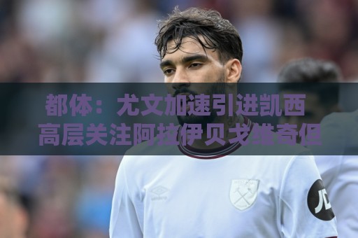 都体：尤文加速引进凯西 高层关注阿拉伊贝戈维奇但受限于预算
