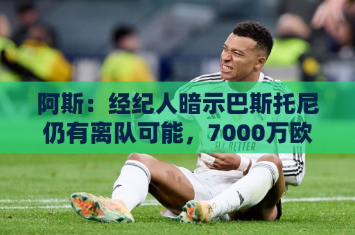 阿斯：经纪人暗示巴斯托尼仍有离队可能，7000万欧报价可开启谈判