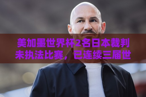 美加墨世界杯2名日本裁判未执法比赛，已连续三届世界杯无缘执法