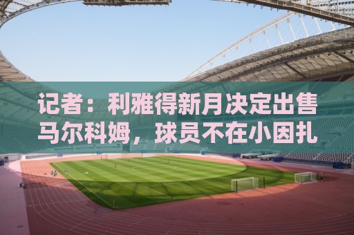 记者：利雅得新月决定出售马尔科姆，球员不在小因扎吉计划中