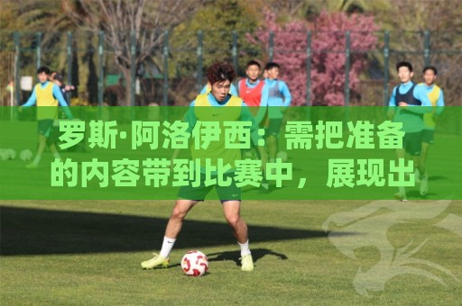 罗斯·阿洛伊西：需把准备的内容带到比赛中，展现出最好的态度