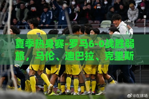 夏季热身赛-罗马6-0战胜弱旅，马伦、迪巴拉、克里斯坦特进球