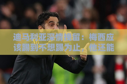 迪马利亚深情挽留：梅西应该踢到不想踢为止，他还能踢很多很多年