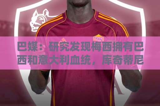 巴媒：研究发现梅西拥有巴西和意大利血统，库奇蒂尼是改姓的结果