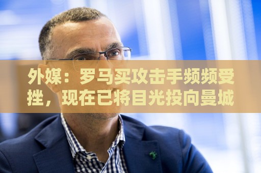 外媒：罗马买攻击手频频受挫，现在已将目光投向曼城旧将鲍勃