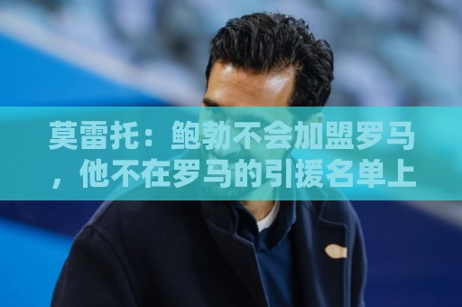 莫雷托:鲍勃不会加盟罗马,他不在罗马的引援名单上 莫雷托:鲍勃不会加盟罗马,他不在罗马的引援名单上