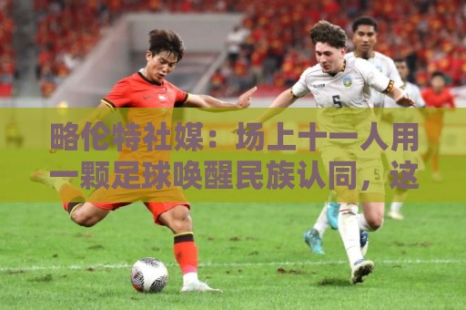 略伦特社媒：场上十一人用一颗足球唤醒民族认同，这景象何其美好