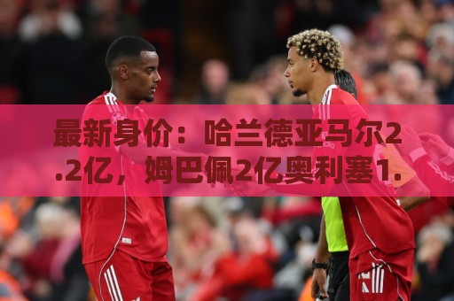 最新身价：哈兰德亚马尔2.2亿，姆巴佩2亿奥利塞1.7亿贝林1.6亿