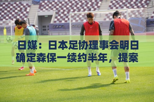 日媒：日本足协理事会明日确定森保一续约半年，提案支持数已过半