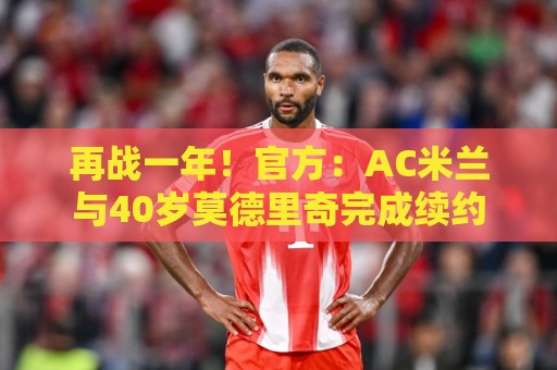 再战一年！官方：AC米兰与40岁莫德里奇完成续约