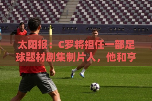 太阳报：C罗将担任一部足球题材剧集制片人，他和亨利都将参演