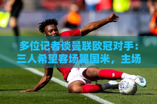 多位记者谈曼联欧冠对手：三人希望客场踢国米，主场皇马或巴黎等