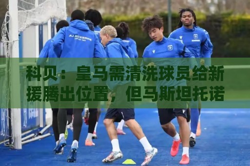 科贝：皇马需清洗球员给新援腾出位置，但马斯坦托诺等人都不想走