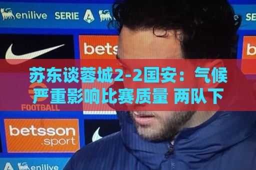 苏东谈蓉城2-2国安：气候严重影响比赛质量 两队下半场才发力