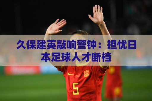 久保建英敲响警钟:担忧日本足球人才断档 久保建英敲响警钟:担忧日本足球人才断档