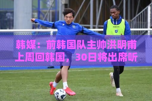 韩媒：前韩国队主帅洪明甫上周回韩国，30日将出席听证会