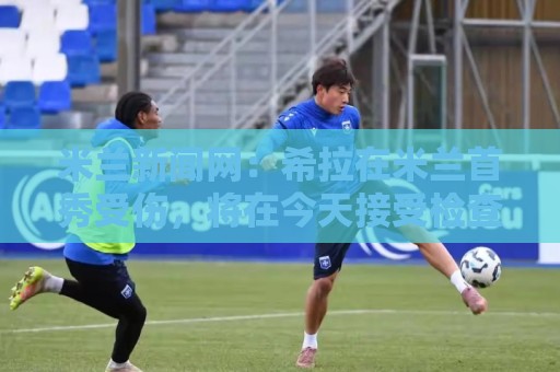 米兰新闻网：希拉在米兰首秀受伤，将在今天接受检查
