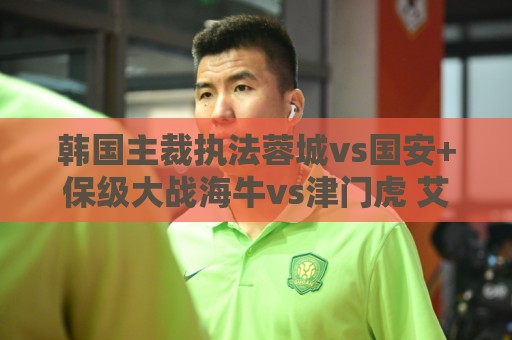 韩国主裁执法蓉城vs国安+保级大战海牛vs津门虎 艾堃执法上海德比 韩国主裁执法蓉城vs国安+保级大战海牛vs津门虎 艾堃执法上海德比