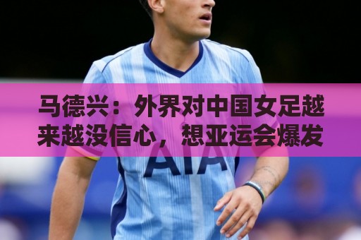 马德兴:外界对中国女足越来越没信心,想亚运会爆发是痴人梦语 马德兴:外界对中国女足越来越没信心,想亚运会爆发是痴人梦语