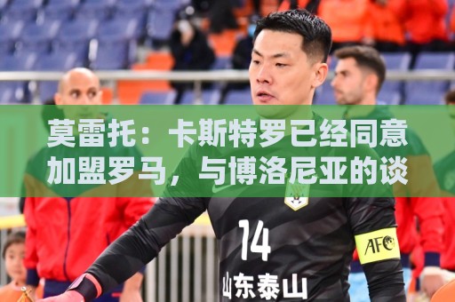 莫雷托:卡斯特罗已经同意加盟罗马,与博洛尼亚的谈判持续推进 莫雷托:卡斯特罗已经同意加盟罗马,与博洛尼亚的谈判持续推进