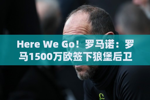 Here We Go！罗马诺：罗马1500万欧签下狼堡后卫库利耶拉基斯