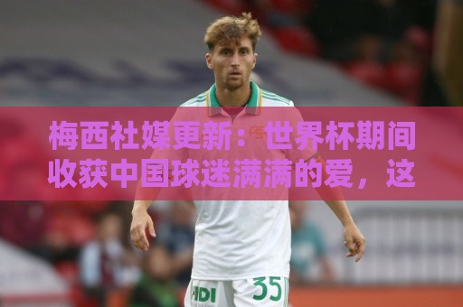 梅西社媒更新：世界杯期间收获中国球迷满满的爱，这对我意义非凡