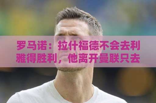罗马诺：拉什福德不会去利雅得胜利，他离开曼联只去欧洲顶级球队