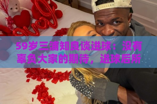 59岁三浦知良谈进球：没有辜负大家的期待，进球后所有人都在庆祝