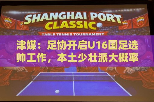 津媒：足协开启U16国足选帅工作，本土少壮派大概率成为热门人选