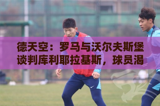 德天空：罗马与沃尔夫斯堡谈判库利耶拉基斯，球员渴望转会