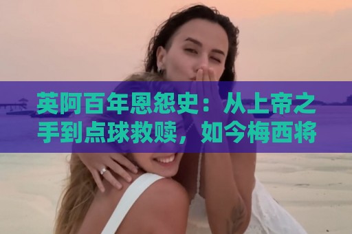 英阿百年恩怨史：从上帝之手到点球救赎，如今梅西将迎“第一次”
