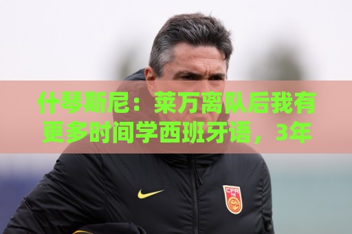 什琴斯尼：莱万离队后我有更多时间学西班牙语，3年前本打算退役