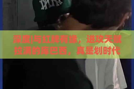 深度|与红牌有缘，进攻天赋拉满的库巴西，真是划时代中卫吗