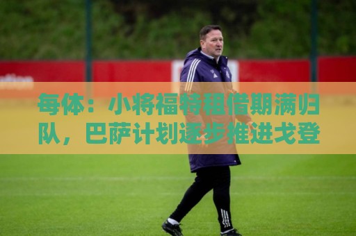 每体：小将福特租借期满归队，巴萨计划逐步推进戈登阿德耶米注册