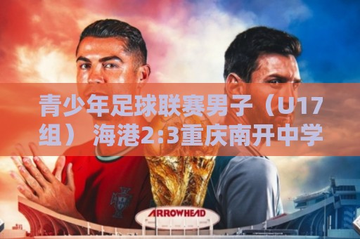 青少年足球联赛男子(U17组) 海港2:3重庆南开中学 青少年足球联赛男子(U17组) 海港2:3重庆南开中学