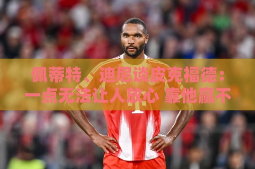 佩蒂特、迪尼谈皮克福德:一点无法让人放心 靠他赢不了世界杯 佩蒂特、迪尼谈皮克福德:一点无法让人放心 靠他赢不了世界杯