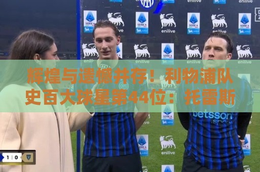 辉煌与遗憾并存!利物浦队史百大球星第44位:托雷斯 辉煌与遗憾并存!利物浦队史百大球星第44位:托雷斯