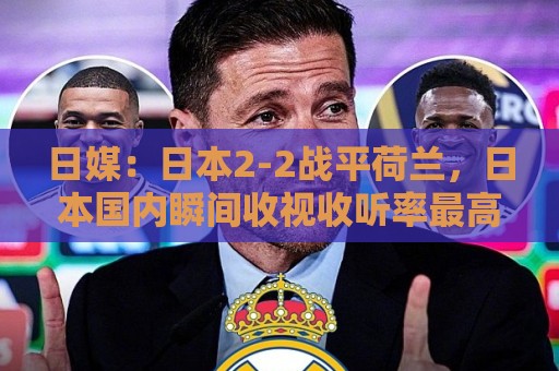 日媒:日本2-2战平荷兰,日本国内瞬间收视收听率最高达34.1% 日媒:日本2-2战平荷兰,日本国内瞬间收视收听率最高达34.1%