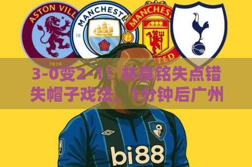 3-0变2-1！林良铭失点错失帽子戏法，1分钟后广州豹破门扳回一城