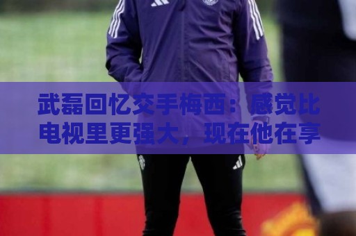 武磊回忆交手梅西:感觉比电视里更强大,现在他在享受足球的快乐 武磊回忆交手梅西:感觉比电视里更强大,现在他在享受足球的快乐