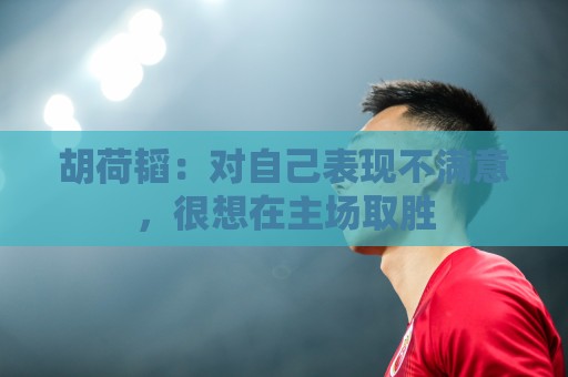 胡荷韬:对自己表现不满意,很想在主场取胜 胡荷韬:对自己表现不满意,很想在主场取胜
