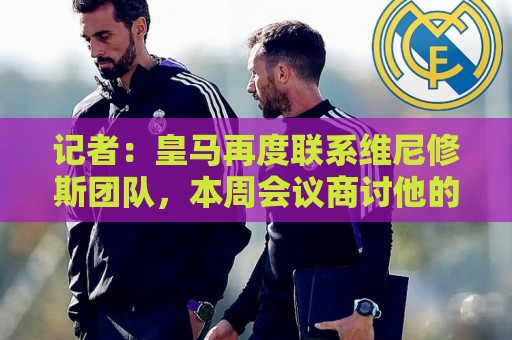 记者：皇马再度联系维尼修斯团队，本周会议商讨他的续约事宜