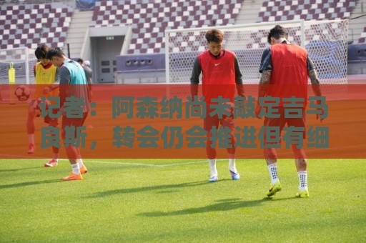 记者:阿森纳尚未敲定吉马良斯,转会仍会推进但有细节问题需解决 记者:阿森纳尚未敲定吉马良斯,转会仍会推进但有细节问题需解决