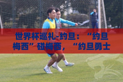 世界杯巡礼-约旦:“约旦梅西”碰梅西,“约旦勇士”不想被凑数 世界杯巡礼-约旦:“约旦梅西”碰梅西,“约旦勇士”不想被凑数